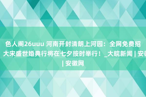 色人阁26uuu 河南开封清朗上河园：全网免费招募！大宋盛世婚典行将在七夕按时举行！_大皖新闻 | 安徽网