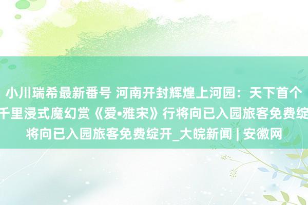 小川瑞希最新番号 河南开封辉煌上河园：天下首个！全新演绎！宋文化千里浸式魔幻赏《爱•雅宋》行将向已入园旅客免费绽开_大皖新闻 | 安徽网