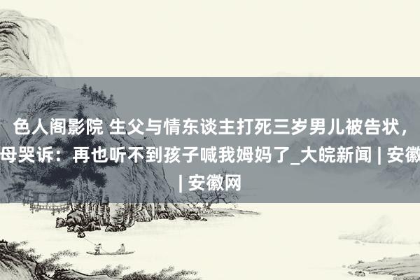 色人阁影院 生父与情东谈主打死三岁男儿被告状，生母哭诉：再也听不到孩子喊我姆妈了_大皖新闻 | 安徽网