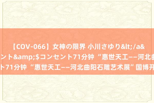 【COV-066】女神の限界 小川さゆり</a>2010-01-25コンセント&$コンセント71分钟 “惠世天工——河北曲阳石雕艺术展”国博开幕