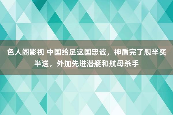 色人阁影视 中国给足这国忠诚，神盾完了舰半买半送，外加先进潜艇和航母杀手