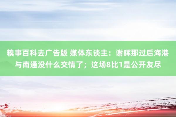 糗事百科去广告版 媒体东谈主：谢晖那过后海港与南通没什么交情了；这场8比1是公开友尽