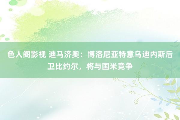 色人阁影视 迪马济奥：博洛尼亚特意乌迪内斯后卫比约尔，将与国米竞争