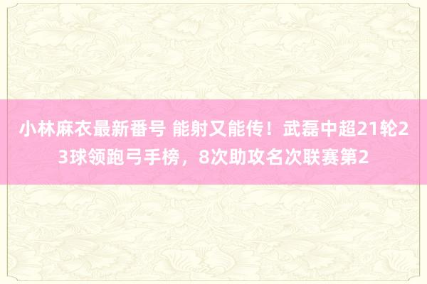 小林麻衣最新番号 能射又能传！武磊中超21轮23球领跑弓手榜，8次助攻名次联赛第2