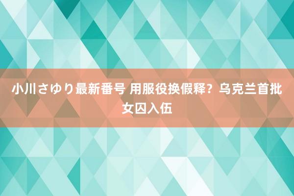 小川さゆり最新番号 用服役换假释？乌克兰首批女囚入伍