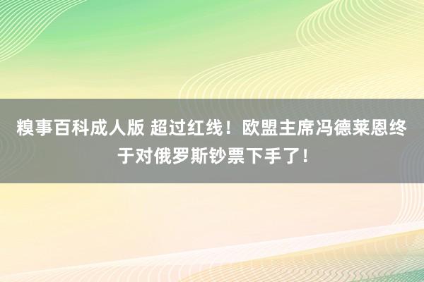 糗事百科成人版 超过红线！欧盟主席冯德莱恩终于对俄罗斯钞票下手了！