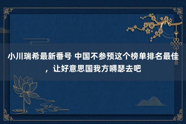 小川瑞希最新番号 中国不参预这个榜单排名最佳，让好意思国我方嘚瑟去吧