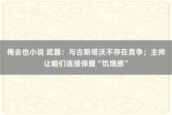 俺去也小说 武磊：与古斯塔沃不存在竞争；主帅让咱们连接保握“饥饿感”