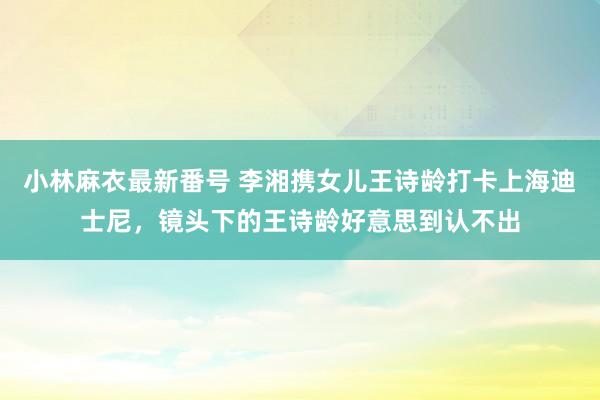 小林麻衣最新番号 李湘携女儿王诗龄打卡上海迪士尼，镜头下的王诗龄好意思到认不出