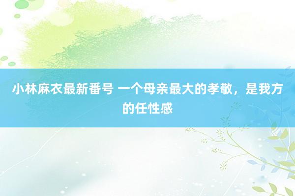 小林麻衣最新番号 一个母亲最大的孝敬，是我方的任性感