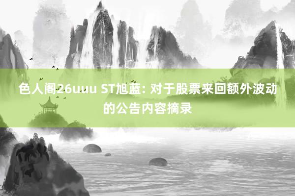 色人阁26uuu ST旭蓝: 对于股票来回额外波动的公告内容摘录