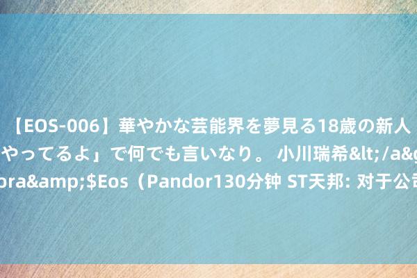 【EOS-006】華やかな芸能界を夢見る18歳の新人タレントは「みんなやってるよ」で何でも言いなり。 小川瑞希</a>2014-04-15Pandora&$Eos（Pandor130分钟 ST天邦: 对于公司部分董监高及中枢东谈主员增合手股份筹谋实际完成的公告本色摘要