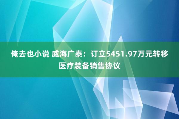 俺去也小说 威海广泰：订立5451.97万元转移医疗装备销售协议