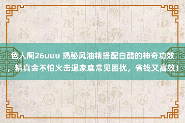 色人阁26uuu 揭秘风油精搭配白醋的神奇功效，精真金不怕火击退家庭常见困扰，省钱又高效！