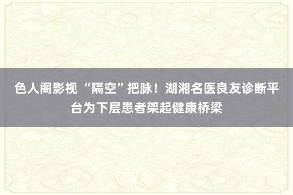 色人阁影视 “隔空”把脉！湖湘名医良友诊断平台为下层患者架起健康桥梁