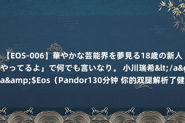 【EOS-006】華やかな芸能界を夢見る18歳の新人タレントは「みんなやってるよ」で何でも言いなり。 小川瑞希</a>2014-04-15Pandora&$Eos（Pandor130分钟 你的双腿解析了健康奥密！3个不可冷落的腿疾信号，你掌捏了吗？