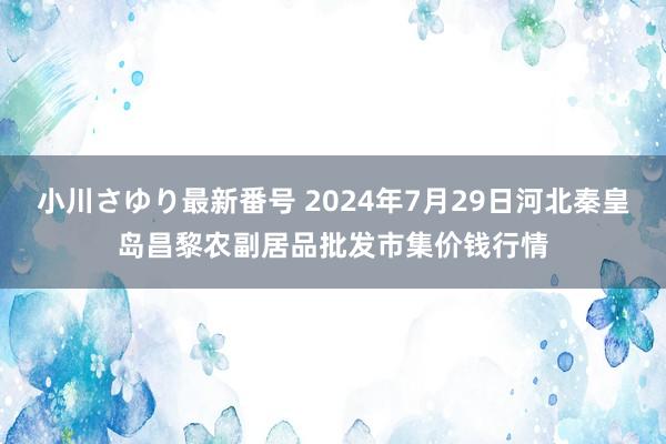 小川さゆり最新番号 2024年7月29日河北秦皇岛昌黎农副居品批发市集价钱行情