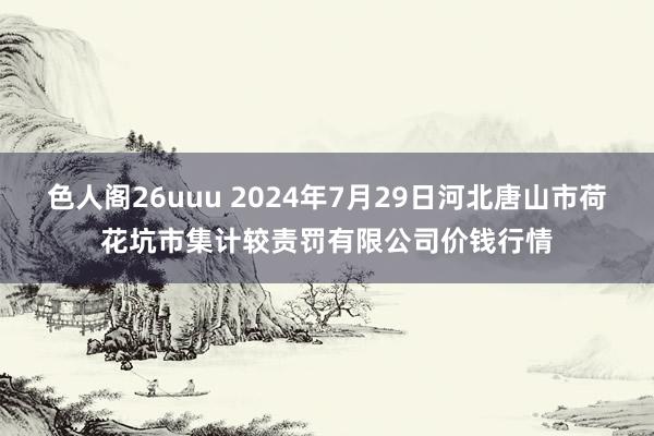 色人阁26uuu 2024年7月29日河北唐山市荷花坑市集计较责罚有限公司价钱行情