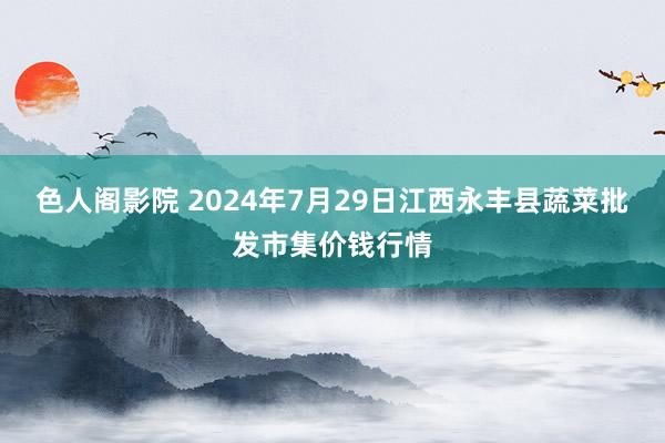 色人阁影院 2024年7月29日江西永丰县蔬菜批发市集价钱行情