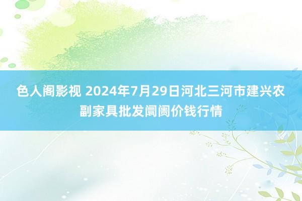 色人阁影视 2024年7月29日河北三河市建兴农副家具批发阛阓价钱行情