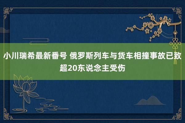 小川瑞希最新番号 俄罗斯列车与货车相撞事故已致超20东说念主受伤