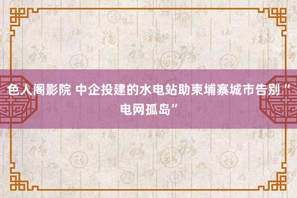 色人阁影院 中企投建的水电站助柬埔寨城市告别“电网孤岛”