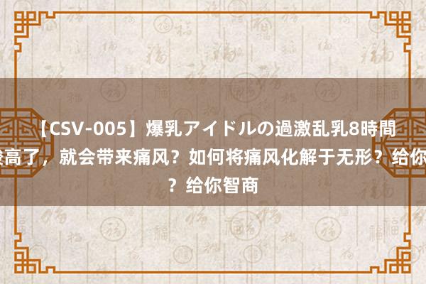 【CSV-005】爆乳アイドルの過激乱乳8時間 尿酸高了，就会带来痛风？如何将痛风化解于无形？给你智商