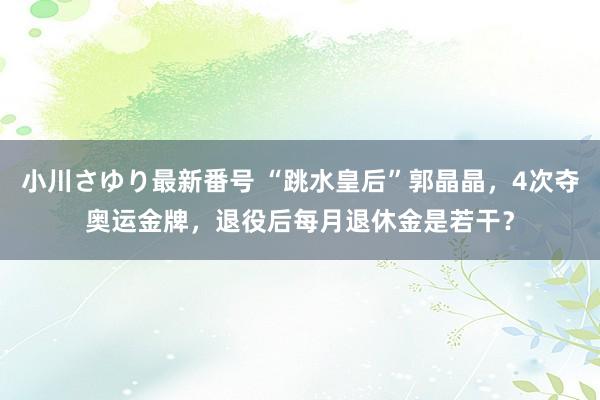 小川さゆり最新番号 “跳水皇后”郭晶晶，4次夺奥运金牌，退役后每月退休金是若干？