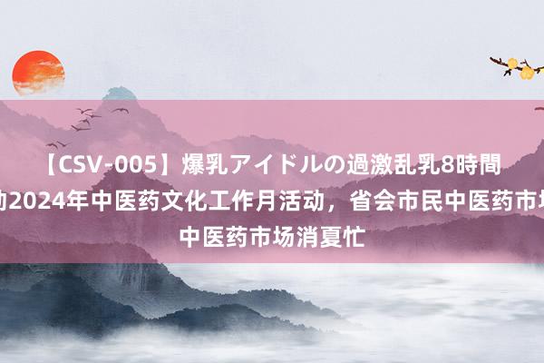 【CSV-005】爆乳アイドルの過激乱乳8時間 河南驱动2024年中医药文化工作月活动，省会市民中医药市场消夏忙