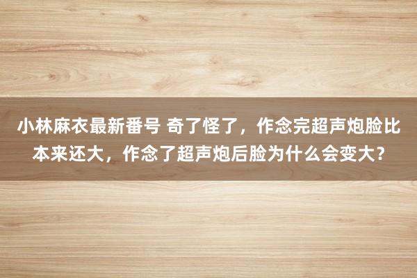 小林麻衣最新番号 奇了怪了，作念完超声炮脸比本来还大，作念了超声炮后脸为什么会变大？