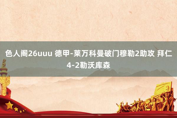 色人阁26uuu 德甲-莱万科曼破门穆勒2助攻 拜仁4-2勒沃库森