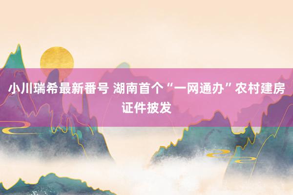 小川瑞希最新番号 湖南首个“一网通办”农村建房证件披发