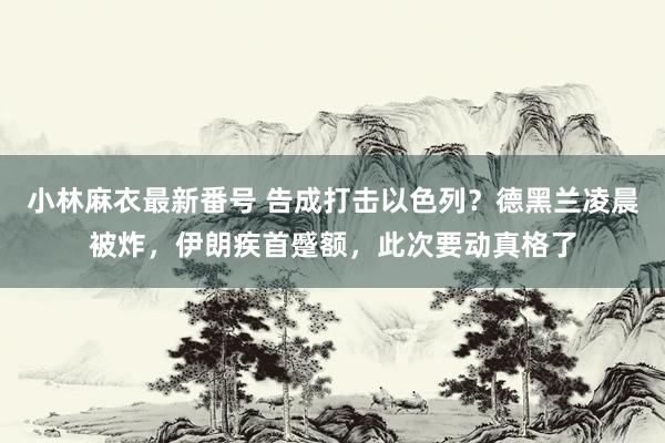 小林麻衣最新番号 告成打击以色列？德黑兰凌晨被炸，伊朗疾首蹙额，此次要动真格了