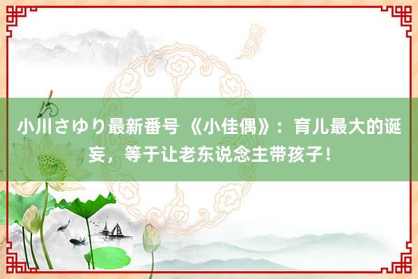 小川さゆり最新番号 《小佳偶》：育儿最大的诞妄，等于让老东说念主带孩子！