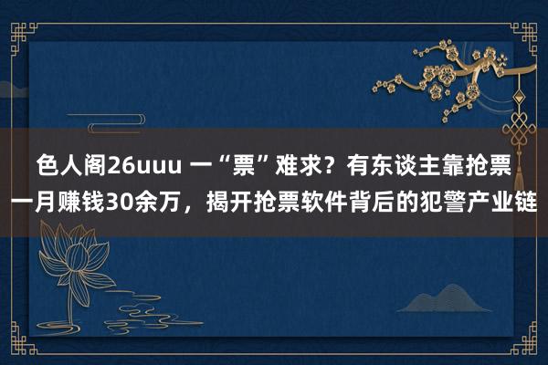 色人阁26uuu 一“票”难求？有东谈主靠抢票一月赚钱30余万，揭开抢票软件背后的犯警产业链