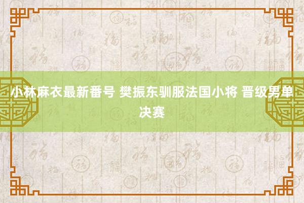 小林麻衣最新番号 樊振东驯服法国小将 晋级男单决赛