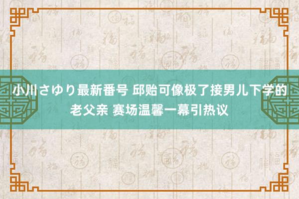 小川さゆり最新番号 邱贻可像极了接男儿下学的老父亲 赛场温馨一幕引热议