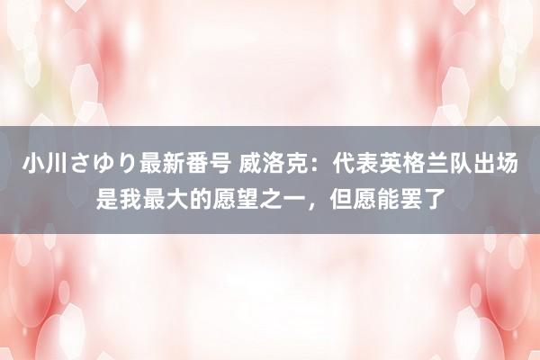 小川さゆり最新番号 威洛克：代表英格兰队出场是我最大的愿望之一，但愿能罢了