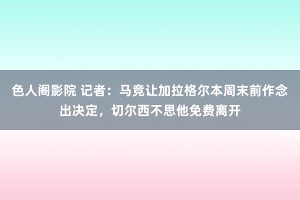 色人阁影院 记者：马竞让加拉格尔本周末前作念出决定，切尔西不思他免费离开