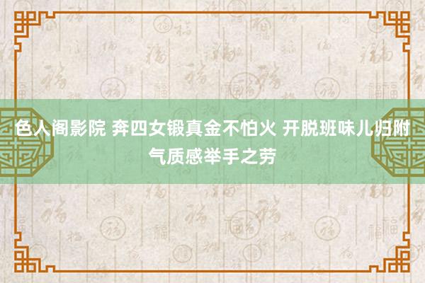 色人阁影院 奔四女锻真金不怕火 开脱班味儿归附气质感举手之劳