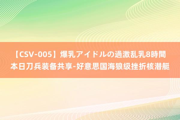 【CSV-005】爆乳アイドルの過激乱乳8時間 本日刀兵装备共享-好意思国海狼级挫折核潜艇