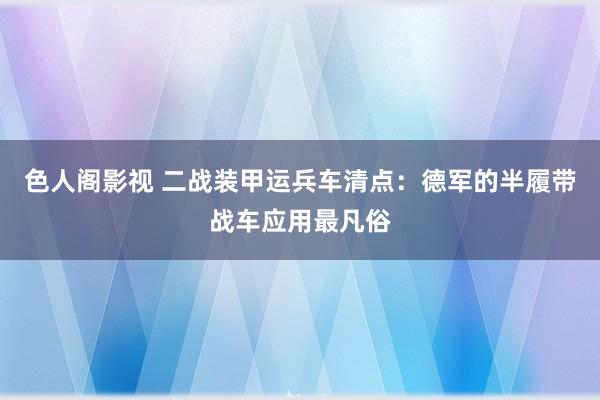 色人阁影视 二战装甲运兵车清点：德军的半履带战车应用最凡俗