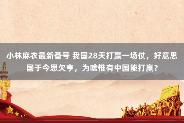 小林麻衣最新番号 我国28天打赢一场仗，好意思国于今思欠亨，为啥惟有中国能打赢？