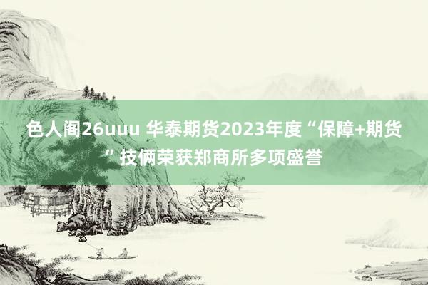 色人阁26uuu 华泰期货2023年度“保障+期货”技俩荣获郑商所多项盛誉