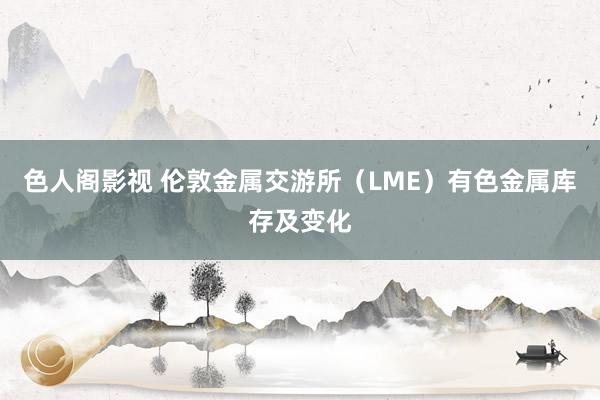 色人阁影视 伦敦金属交游所（LME）有色金属库存及变化