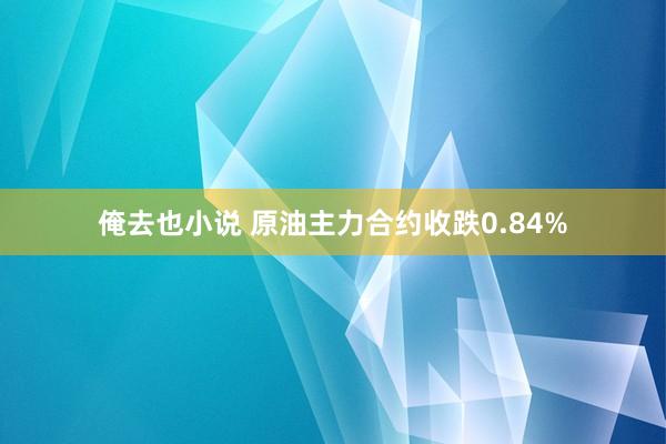 俺去也小说 原油主力合约收跌0.84%