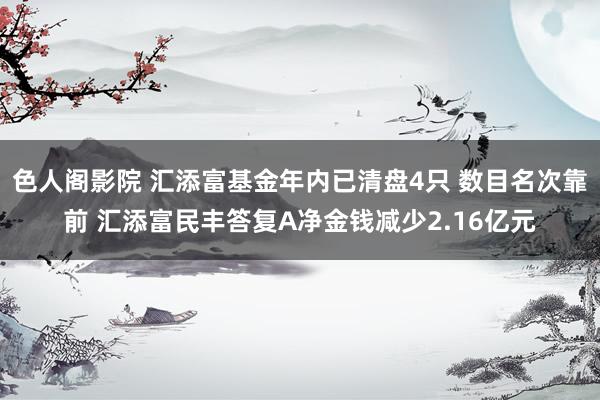 色人阁影院 汇添富基金年内已清盘4只 数目名次靠前 汇添富民丰答复A净金钱减少2.16亿元