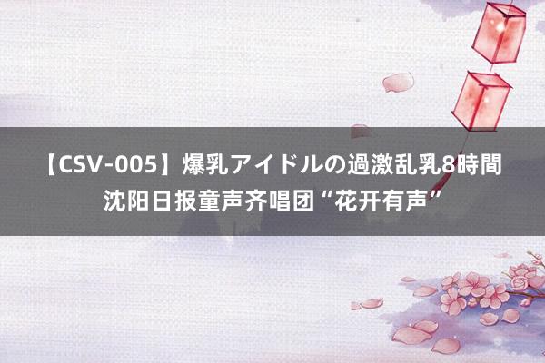 【CSV-005】爆乳アイドルの過激乱乳8時間 沈阳日报童声齐唱团“花开有声”