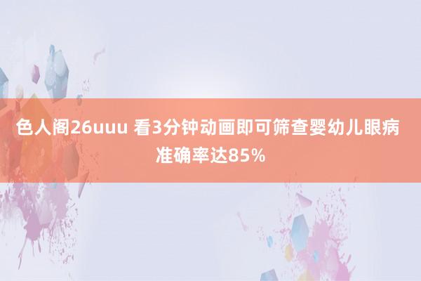 色人阁26uuu 看3分钟动画即可筛查婴幼儿眼病 准确率达85%