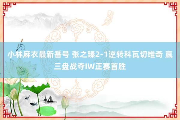 小林麻衣最新番号 张之臻2-1逆转科瓦切维奇 赢三盘战夺IW正赛首胜